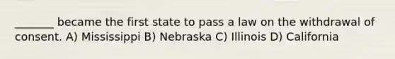 _______ became the first state to pass a law on the withdrawal of consent. A) Mississippi B) Nebraska C) Illinois D) California