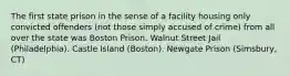 The first state prison in the sense of a facility housing only convicted offenders (not those simply accused of crime) from all over the state was Boston Prison. Walnut Street Jail (Philadelphia). Castle Island (Boston). Newgate Prison (Simsbury, CT)