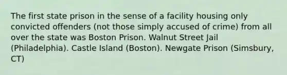 The first state prison in the sense of a facility housing only convicted offenders (not those simply accused of crime) from all over the state was Boston Prison. Walnut Street Jail (Philadelphia). Castle Island (Boston). Newgate Prison (Simsbury, CT)