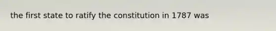 the first state to ratify the constitution in 1787 was