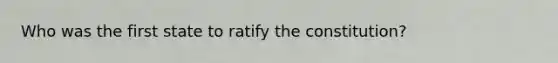 Who was the first state to ratify the constitution?