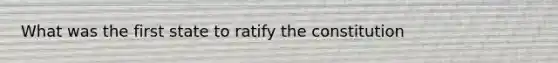 What was the first state to ratify the constitution