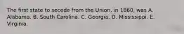 The first state to secede from the Union, in 1860, was A. Alabama. B. South Carolina. C. Georgia. D. Mississippi. E. Virginia.