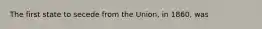 The first state to secede from the Union, in 1860, was