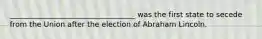 __________________________________ was the first state to secede from the Union after the election of Abraham Lincoln.