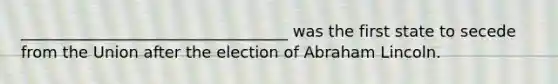 __________________________________ was the first state to secede from the Union after the election of Abraham Lincoln.