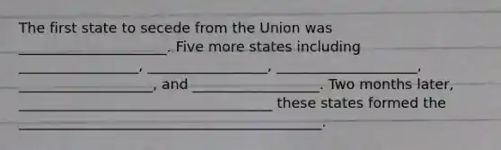 The first state to secede from the Union was _____________________. Five more states including _________________, _________________, ____________________, ___________________, and __________________. Two months later, ____________________________________ these states formed the ___________________________________________.