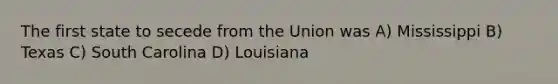 The first state to secede from the Union was A) Mississippi B) Texas C) South Carolina D) Louisiana