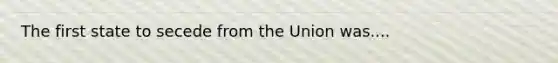 The first state to secede from the Union was....