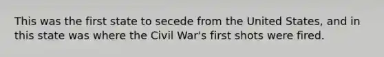 This was the first state to secede from the United States, and in this state was where the Civil War's first shots were fired.