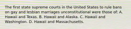 The first state supreme courts in the United States to rule bans on gay and lesbian marriages unconstitutional were those of: A. Hawaii and Texas. B. Hawaii and Alaska. C. Hawaii and Washington. D. Hawaii and Massachusetts.