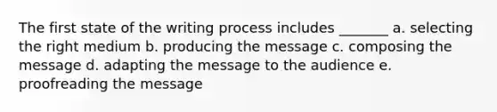 The first state of the writing process includes _______ a. selecting the right medium b. producing the message c. composing the message d. adapting the message to the audience e. proofreading the message