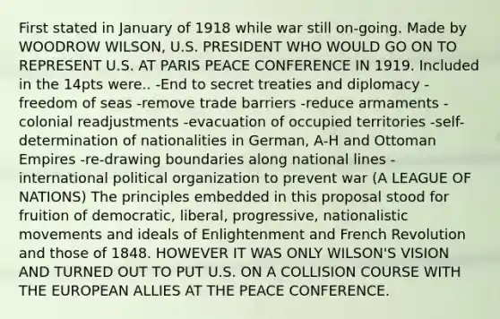 First stated in January of 1918 while war still on-going. Made by WOODROW WILSON, U.S. PRESIDENT WHO WOULD GO ON TO REPRESENT U.S. AT PARIS PEACE CONFERENCE IN 1919. Included in the 14pts were.. -End to secret treaties and diplomacy -freedom of seas -remove <a href='https://www.questionai.com/knowledge/kkHR9oSmPh-trade-barriers' class='anchor-knowledge'>trade barriers</a> -reduce armaments -colonial readjustments -evacuation of occupied territories -self-determination of <a href='https://www.questionai.com/knowledge/kvKgrjSPeJ-nationalities-in-german' class='anchor-knowledge'>nationalities in german</a>, A-H and Ottoman Empires -re-drawing boundaries along national lines -international political organization to prevent war (A LEAGUE OF NATIONS) The principles embedded in this proposal stood for fruition of democratic, liberal, progressive, nationalistic movements and ideals of Enlightenment and French Revolution and those of 1848. HOWEVER IT WAS ONLY WILSON'S VISION AND TURNED OUT TO PUT U.S. ON A COLLISION COURSE WITH <a href='https://www.questionai.com/knowledge/ky9y1VRXN8-the-eu' class='anchor-knowledge'>the eu</a>ROPEAN ALLIES AT THE PEACE CONFERENCE.