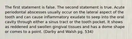 The first statement is false. The second statement is true. Acute periodontal abscesses usually occur on the lateral aspect of the tooth and can cause inflammatory exudate to seep into the oral cavity through either a sinus tract or the tooth pocket. It shows as reddened and swollen gingival tissues and has a dome shape or comes to a point. (Darby and Walsh pg. 534)