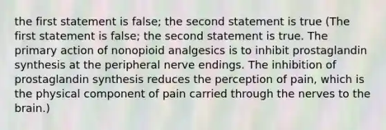 the first statement is false; the second statement is true (The first statement is false; the second statement is true. The primary action of nonopioid analgesics is to inhibit prostaglandin synthesis at the peripheral nerve endings. The inhibition of prostaglandin synthesis reduces the perception of pain, which is the physical component of pain carried through the nerves to the brain.)