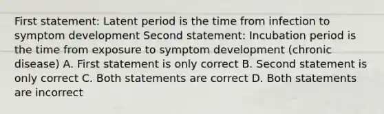 First statement: Latent period is the time from infection to symptom development Second statement: Incubation period is the time from exposure to symptom development (chronic disease) A. First statement is only correct B. Second statement is only correct C. Both statements are correct D. Both statements are incorrect