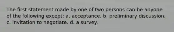 The first statement made by one of two persons can be anyone of the following except: a. acceptance. b. preliminary discussion. c. invitation to negotiate. d. a survey.