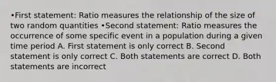 •First statement: Ratio measures the relationship of the size of two random quantities •Second statement: Ratio measures the occurrence of some specific event in a population during a given time period A. First statement is only correct B. Second statement is only correct C. Both statements are correct D. Both statements are incorrect