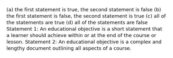 (a) the first statement is true, the second statement is false (b) the first statement is false, the second statement is true (c) all of the statements are true (d) all of the statements are false Statement 1: An educational objective is a short statement that a learner should achieve within or at the end of the course or lesson. Statement 2: An educational objective is a complex and lengthy document outlining all aspects of a course.