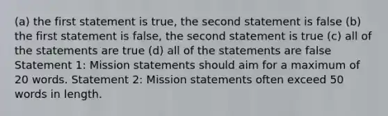 (a) the first statement is true, the second statement is false (b) the first statement is false, the second statement is true (c) all of the statements are true (d) all of the statements are false Statement 1: Mission statements should aim for a maximum of 20 words. Statement 2: Mission statements often exceed 50 words in length.