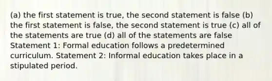 (a) the first statement is true, the second statement is false (b) the first statement is false, the second statement is true (c) all of the statements are true (d) all of the statements are false Statement 1: Formal education follows a predetermined curriculum. Statement 2: Informal education takes place in a stipulated period.