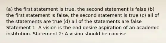 (a) the first statement is true, the second statement is false (b) the first statement is false, the second statement is true (c) all of the statements are true (d) all of the statements are false Statement 1: A vision is the end desire aspiration of an academic institution. Statement 2: A vision should be concise.