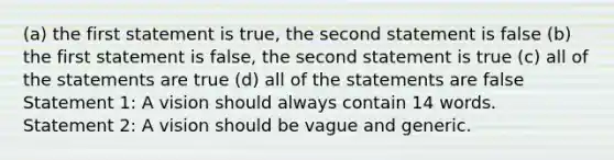 (a) the first statement is true, the second statement is false (b) the first statement is false, the second statement is true (c) all of the statements are true (d) all of the statements are false Statement 1: A vision should always contain 14 words. Statement 2: A vision should be vague and generic.