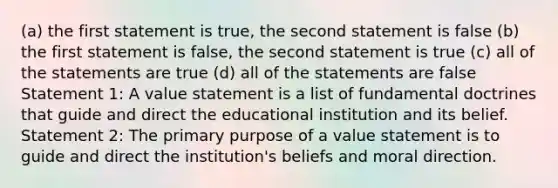 (a) the first statement is true, the second statement is false (b) the first statement is false, the second statement is true (c) all of the statements are true (d) all of the statements are false Statement 1: A value statement is a list of fundamental doctrines that guide and direct the educational institution and its belief. Statement 2: The primary purpose of a value statement is to guide and direct the institution's beliefs and moral direction.