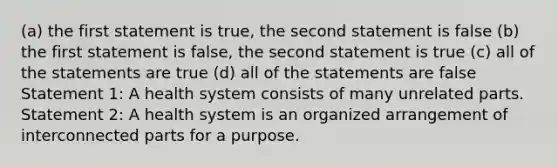 (a) the first statement is true, the second statement is false (b) the first statement is false, the second statement is true (c) all of the statements are true (d) all of the statements are false Statement 1: A health system consists of many unrelated parts. Statement 2: A health system is an organized arrangement of interconnected parts for a purpose.