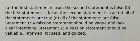 (a) the first statement is true, the second statement is false (b) the first statement is false, the second statement is true (c) all of the statements are true (d) all of the statements are false Statement 1: A mission statement should be vague and lack clear intentions. Statement 2: A mission statement should be valuable, informed, focused, and guided.