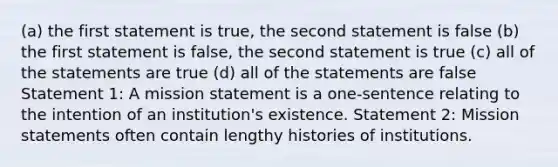 (a) the first statement is true, the second statement is false (b) the first statement is false, the second statement is true (c) all of the statements are true (d) all of the statements are false Statement 1: A mission statement is a one-sentence relating to the intention of an institution's existence. Statement 2: Mission statements often contain lengthy histories of institutions.