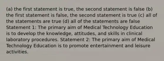 (a) the first statement is true, the second statement is false (b) the first statement is false, the second statement is true (c) all of the statements are true (d) all of the statements are false Statement 1: The primary aim of Medical Technology Education is to develop the knowledge, attitudes, and skills in clinical laboratory procedures. Statement 2: The primary aim of Medical Technology Education is to promote entertainment and leisure activities.