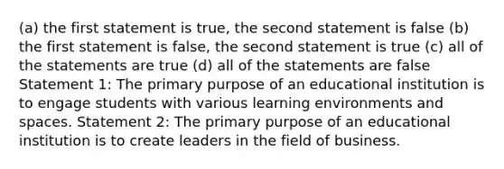 (a) the first statement is true, the second statement is false (b) the first statement is false, the second statement is true (c) all of the statements are true (d) all of the statements are false Statement 1: The primary purpose of an educational institution is to engage students with various learning environments and spaces. Statement 2: The primary purpose of an educational institution is to create leaders in the field of business.