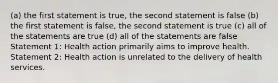 (a) the first statement is true, the second statement is false (b) the first statement is false, the second statement is true (c) all of the statements are true (d) all of the statements are false Statement 1: Health action primarily aims to improve health. Statement 2: Health action is unrelated to the delivery of health services.