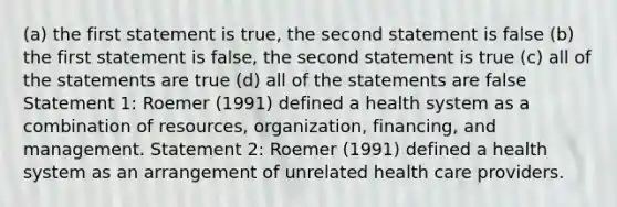 (a) the first statement is true, the second statement is false (b) the first statement is false, the second statement is true (c) all of the statements are true (d) all of the statements are false Statement 1: Roemer (1991) defined a health system as a combination of resources, organization, financing, and management. Statement 2: Roemer (1991) defined a health system as an arrangement of unrelated health care providers.