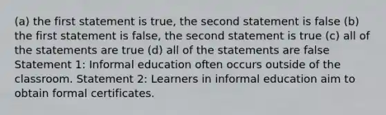 (a) the first statement is true, the second statement is false (b) the first statement is false, the second statement is true (c) all of the statements are true (d) all of the statements are false Statement 1: Informal education often occurs outside of the classroom. Statement 2: Learners in informal education aim to obtain formal certificates.