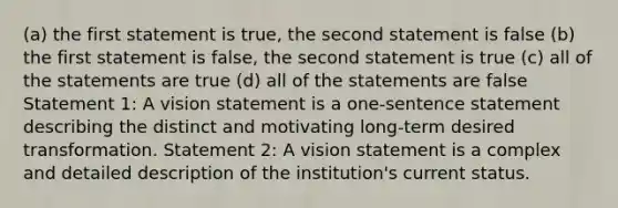 (a) the first statement is true, the second statement is false (b) the first statement is false, the second statement is true (c) all of the statements are true (d) all of the statements are false Statement 1: A vision statement is a one-sentence statement describing the distinct and motivating long-term desired transformation. Statement 2: A vision statement is a complex and detailed description of the institution's current status.