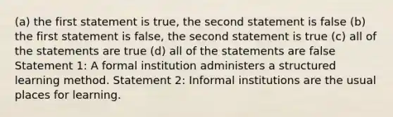 (a) the first statement is true, the second statement is false (b) the first statement is false, the second statement is true (c) all of the statements are true (d) all of the statements are false Statement 1: A formal institution administers a structured learning method. Statement 2: Informal institutions are the usual places for learning.