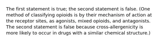 The first statement is true; the second statement is false. (One method of classifying opioids is by their mechanism of action at the receptor sites, as agonists, mixed opioids, and antagonists. The second statement is false because cross-allergenicity is more likely to occur in drugs with a similar chemical structure.)