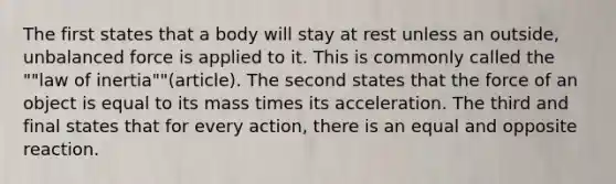 The first states that a body will stay at rest unless an outside, unbalanced force is applied to it. This is commonly called the ""law of inertia""(article). The second states that the force of an object is equal to its mass times its acceleration. The third and final states that for every action, there is an equal and opposite reaction.