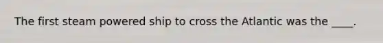 The first steam powered ship to cross the Atlantic was the ____.