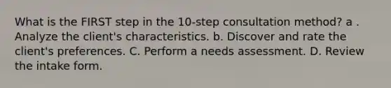 What is the FIRST step in the 10-step consultation method? a . Analyze the client's characteristics. b. Discover and rate the client's preferences. C. Perform a needs assessment. D. Review the intake form.