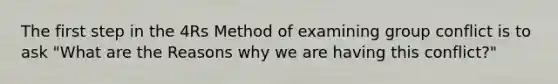 The first step in the 4Rs Method of examining group conflict is to ask "What are the Reasons why we are having this conflict?"