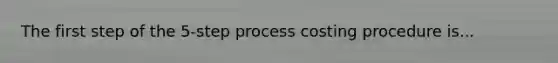 The first step of the 5-step process costing procedure is...