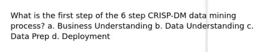 What is the first step of the 6 step CRISP-DM data mining process? a. Business Understanding b. Data Understanding c. Data Prep d. Deployment