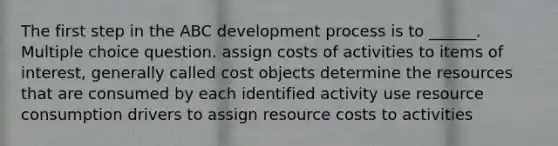 The first step in the ABC development process is to ______. Multiple choice question. assign costs of activities to items of interest, generally called cost objects determine the resources that are consumed by each identified activity use resource consumption drivers to assign resource costs to activities