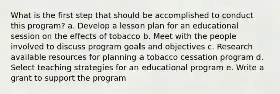 What is the first step that should be accomplished to conduct this program? a. Develop a lesson plan for an educational session on the effects of tobacco b. Meet with the people involved to discuss program goals and objectives c. Research available resources for planning a tobacco cessation program d. Select teaching strategies for an educational program e. Write a grant to support the program