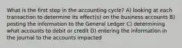 What is the first step in the accounting cycle? A) looking at each transaction to determine its effect(s) on the business accounts B) posting the information to the General Ledger C) determining what accounts to debit or credit D) entering the information in the journal to the accounts impacted