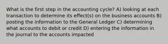 What is the first step in the accounting cycle? A) looking at each transaction to determine its effect(s) on the business accounts B) posting the information to the General Ledger C) determining what accounts to debit or credit D) entering the information in the journal to the accounts impacted