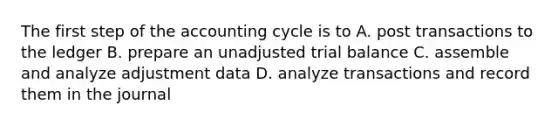 The first step of the accounting cycle is to A. post transactions to the ledger B. prepare an unadjusted trial balance C. assemble and analyze adjustment data D. analyze transactions and record them in the journal